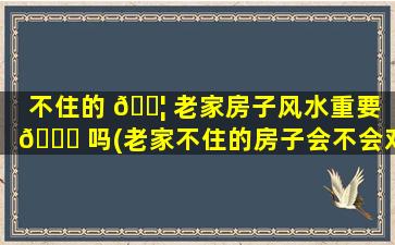 不住的 🐦 老家房子风水重要 🐝 吗(老家不住的房子会不会对人的运气有影响)